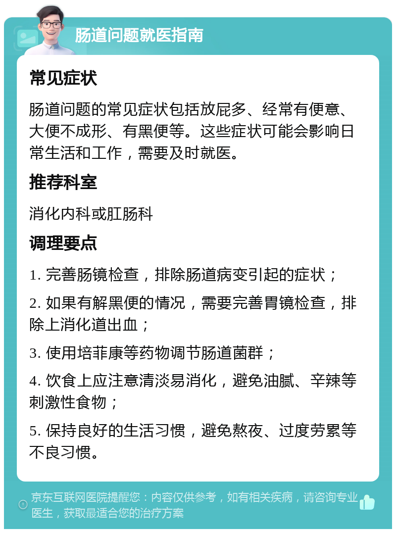 肠道问题就医指南 常见症状 肠道问题的常见症状包括放屁多、经常有便意、大便不成形、有黑便等。这些症状可能会影响日常生活和工作，需要及时就医。 推荐科室 消化内科或肛肠科 调理要点 1. 完善肠镜检查，排除肠道病变引起的症状； 2. 如果有解黑便的情况，需要完善胃镜检查，排除上消化道出血； 3. 使用培菲康等药物调节肠道菌群； 4. 饮食上应注意清淡易消化，避免油腻、辛辣等刺激性食物； 5. 保持良好的生活习惯，避免熬夜、过度劳累等不良习惯。