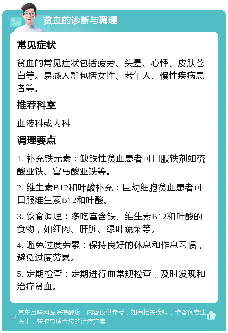 贫血的诊断与调理 常见症状 贫血的常见症状包括疲劳、头晕、心悸、皮肤苍白等。易感人群包括女性、老年人、慢性疾病患者等。 推荐科室 血液科或内科 调理要点 1. 补充铁元素：缺铁性贫血患者可口服铁剂如硫酸亚铁、富马酸亚铁等。 2. 维生素B12和叶酸补充：巨幼细胞贫血患者可口服维生素B12和叶酸。 3. 饮食调理：多吃富含铁、维生素B12和叶酸的食物，如红肉、肝脏、绿叶蔬菜等。 4. 避免过度劳累：保持良好的休息和作息习惯，避免过度劳累。 5. 定期检查：定期进行血常规检查，及时发现和治疗贫血。