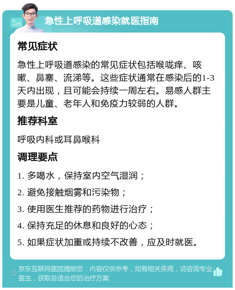 急性上呼吸道感染就医指南 常见症状 急性上呼吸道感染的常见症状包括喉咙痒、咳嗽、鼻塞、流涕等。这些症状通常在感染后的1-3天内出现，且可能会持续一周左右。易感人群主要是儿童、老年人和免疫力较弱的人群。 推荐科室 呼吸内科或耳鼻喉科 调理要点 1. 多喝水，保持室内空气湿润； 2. 避免接触烟雾和污染物； 3. 使用医生推荐的药物进行治疗； 4. 保持充足的休息和良好的心态； 5. 如果症状加重或持续不改善，应及时就医。