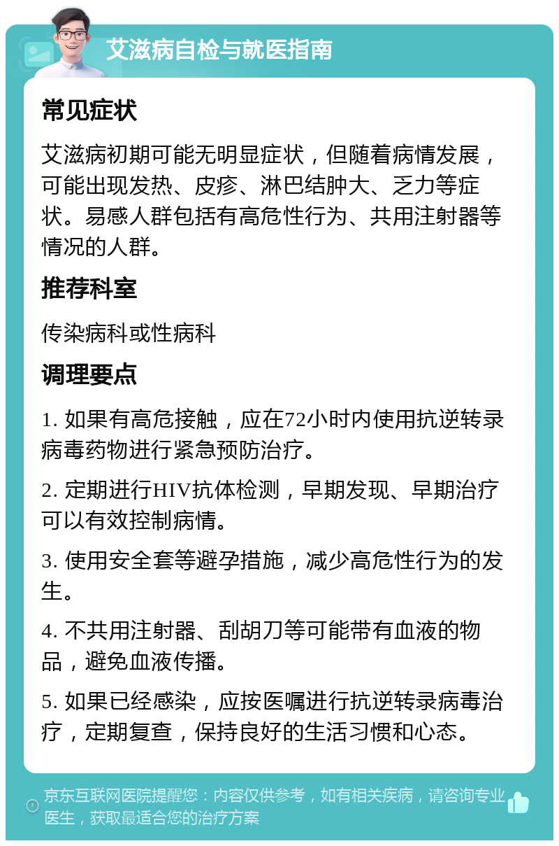 艾滋病自检与就医指南 常见症状 艾滋病初期可能无明显症状，但随着病情发展，可能出现发热、皮疹、淋巴结肿大、乏力等症状。易感人群包括有高危性行为、共用注射器等情况的人群。 推荐科室 传染病科或性病科 调理要点 1. 如果有高危接触，应在72小时内使用抗逆转录病毒药物进行紧急预防治疗。 2. 定期进行HIV抗体检测，早期发现、早期治疗可以有效控制病情。 3. 使用安全套等避孕措施，减少高危性行为的发生。 4. 不共用注射器、刮胡刀等可能带有血液的物品，避免血液传播。 5. 如果已经感染，应按医嘱进行抗逆转录病毒治疗，定期复查，保持良好的生活习惯和心态。