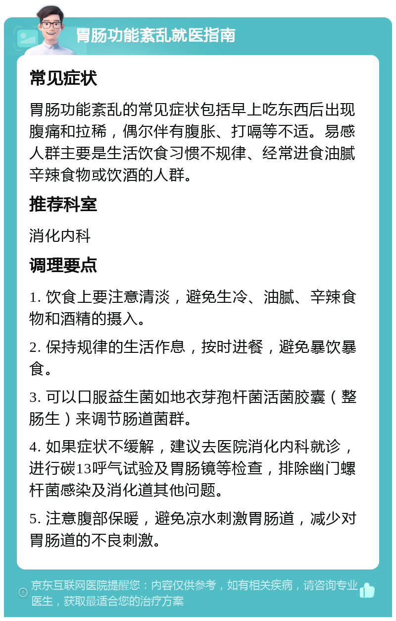 胃肠功能紊乱就医指南 常见症状 胃肠功能紊乱的常见症状包括早上吃东西后出现腹痛和拉稀，偶尔伴有腹胀、打嗝等不适。易感人群主要是生活饮食习惯不规律、经常进食油腻辛辣食物或饮酒的人群。 推荐科室 消化内科 调理要点 1. 饮食上要注意清淡，避免生冷、油腻、辛辣食物和酒精的摄入。 2. 保持规律的生活作息，按时进餐，避免暴饮暴食。 3. 可以口服益生菌如地衣芽孢杆菌活菌胶囊（整肠生）来调节肠道菌群。 4. 如果症状不缓解，建议去医院消化内科就诊，进行碳13呼气试验及胃肠镜等检查，排除幽门螺杆菌感染及消化道其他问题。 5. 注意腹部保暖，避免凉水刺激胃肠道，减少对胃肠道的不良刺激。