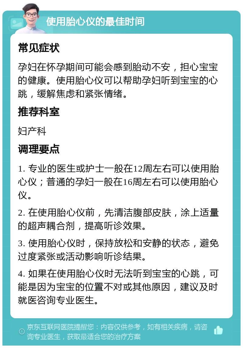 使用胎心仪的最佳时间 常见症状 孕妇在怀孕期间可能会感到胎动不安，担心宝宝的健康。使用胎心仪可以帮助孕妇听到宝宝的心跳，缓解焦虑和紧张情绪。 推荐科室 妇产科 调理要点 1. 专业的医生或护士一般在12周左右可以使用胎心仪；普通的孕妇一般在16周左右可以使用胎心仪。 2. 在使用胎心仪前，先清洁腹部皮肤，涂上适量的超声耦合剂，提高听诊效果。 3. 使用胎心仪时，保持放松和安静的状态，避免过度紧张或活动影响听诊结果。 4. 如果在使用胎心仪时无法听到宝宝的心跳，可能是因为宝宝的位置不对或其他原因，建议及时就医咨询专业医生。