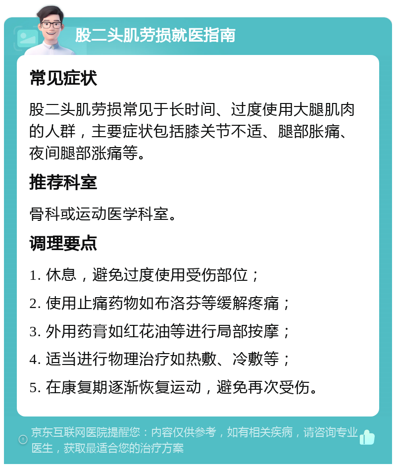 股二头肌劳损就医指南 常见症状 股二头肌劳损常见于长时间、过度使用大腿肌肉的人群，主要症状包括膝关节不适、腿部胀痛、夜间腿部涨痛等。 推荐科室 骨科或运动医学科室。 调理要点 1. 休息，避免过度使用受伤部位； 2. 使用止痛药物如布洛芬等缓解疼痛； 3. 外用药膏如红花油等进行局部按摩； 4. 适当进行物理治疗如热敷、冷敷等； 5. 在康复期逐渐恢复运动，避免再次受伤。