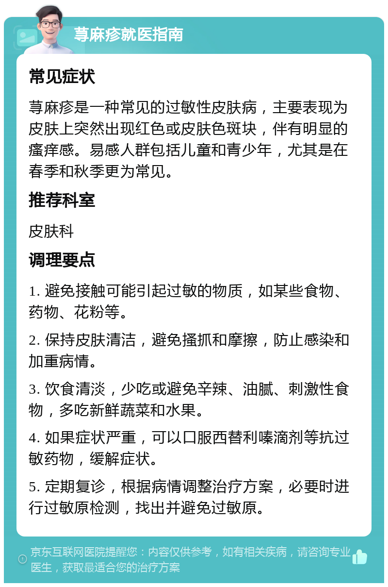 荨麻疹就医指南 常见症状 荨麻疹是一种常见的过敏性皮肤病，主要表现为皮肤上突然出现红色或皮肤色斑块，伴有明显的瘙痒感。易感人群包括儿童和青少年，尤其是在春季和秋季更为常见。 推荐科室 皮肤科 调理要点 1. 避免接触可能引起过敏的物质，如某些食物、药物、花粉等。 2. 保持皮肤清洁，避免搔抓和摩擦，防止感染和加重病情。 3. 饮食清淡，少吃或避免辛辣、油腻、刺激性食物，多吃新鲜蔬菜和水果。 4. 如果症状严重，可以口服西替利嗪滴剂等抗过敏药物，缓解症状。 5. 定期复诊，根据病情调整治疗方案，必要时进行过敏原检测，找出并避免过敏原。