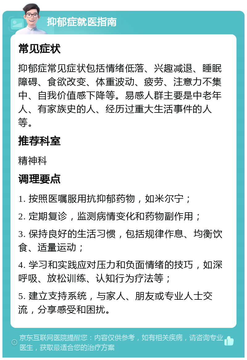 抑郁症就医指南 常见症状 抑郁症常见症状包括情绪低落、兴趣减退、睡眠障碍、食欲改变、体重波动、疲劳、注意力不集中、自我价值感下降等。易感人群主要是中老年人、有家族史的人、经历过重大生活事件的人等。 推荐科室 精神科 调理要点 1. 按照医嘱服用抗抑郁药物，如米尔宁； 2. 定期复诊，监测病情变化和药物副作用； 3. 保持良好的生活习惯，包括规律作息、均衡饮食、适量运动； 4. 学习和实践应对压力和负面情绪的技巧，如深呼吸、放松训练、认知行为疗法等； 5. 建立支持系统，与家人、朋友或专业人士交流，分享感受和困扰。