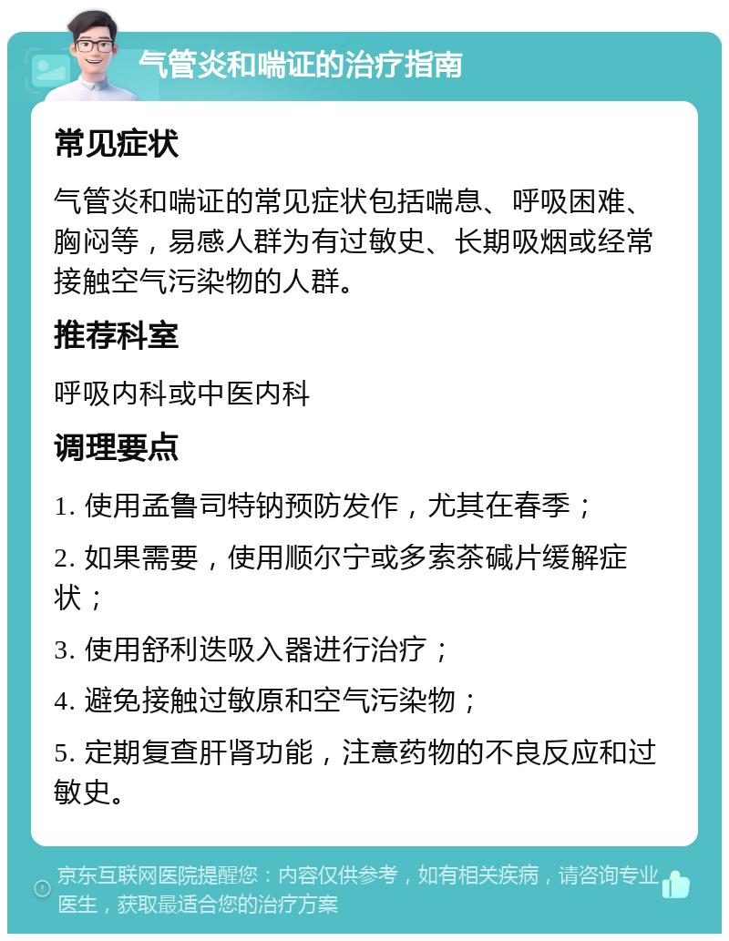 气管炎和喘证的治疗指南 常见症状 气管炎和喘证的常见症状包括喘息、呼吸困难、胸闷等，易感人群为有过敏史、长期吸烟或经常接触空气污染物的人群。 推荐科室 呼吸内科或中医内科 调理要点 1. 使用孟鲁司特钠预防发作，尤其在春季； 2. 如果需要，使用顺尔宁或多索茶碱片缓解症状； 3. 使用舒利迭吸入器进行治疗； 4. 避免接触过敏原和空气污染物； 5. 定期复查肝肾功能，注意药物的不良反应和过敏史。