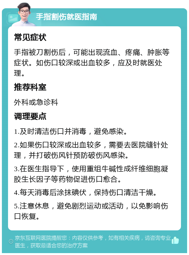 手指割伤就医指南 常见症状 手指被刀割伤后，可能出现流血、疼痛、肿胀等症状。如伤口较深或出血较多，应及时就医处理。 推荐科室 外科或急诊科 调理要点 1.及时清洁伤口并消毒，避免感染。 2.如果伤口较深或出血较多，需要去医院缝针处理，并打破伤风针预防破伤风感染。 3.在医生指导下，使用重组牛碱性成纤维细胞凝胶生长因子等药物促进伤口愈合。 4.每天消毒后涂抹碘伏，保持伤口清洁干燥。 5.注意休息，避免剧烈运动或活动，以免影响伤口恢复。