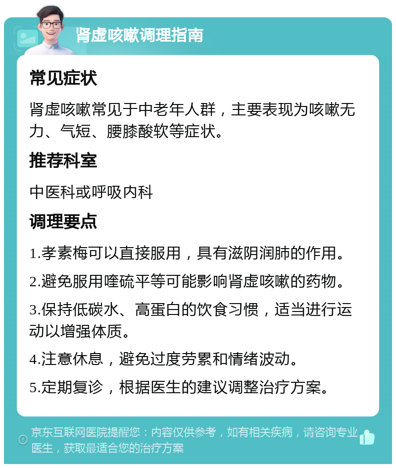 肾虚咳嗽调理指南 常见症状 肾虚咳嗽常见于中老年人群，主要表现为咳嗽无力、气短、腰膝酸软等症状。 推荐科室 中医科或呼吸内科 调理要点 1.孝素梅可以直接服用，具有滋阴润肺的作用。 2.避免服用喹硫平等可能影响肾虚咳嗽的药物。 3.保持低碳水、高蛋白的饮食习惯，适当进行运动以增强体质。 4.注意休息，避免过度劳累和情绪波动。 5.定期复诊，根据医生的建议调整治疗方案。