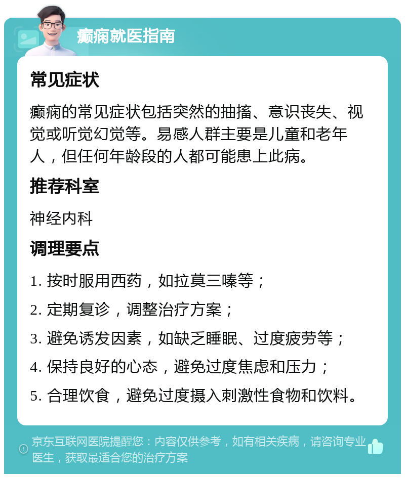 癫痫就医指南 常见症状 癫痫的常见症状包括突然的抽搐、意识丧失、视觉或听觉幻觉等。易感人群主要是儿童和老年人，但任何年龄段的人都可能患上此病。 推荐科室 神经内科 调理要点 1. 按时服用西药，如拉莫三嗪等； 2. 定期复诊，调整治疗方案； 3. 避免诱发因素，如缺乏睡眠、过度疲劳等； 4. 保持良好的心态，避免过度焦虑和压力； 5. 合理饮食，避免过度摄入刺激性食物和饮料。