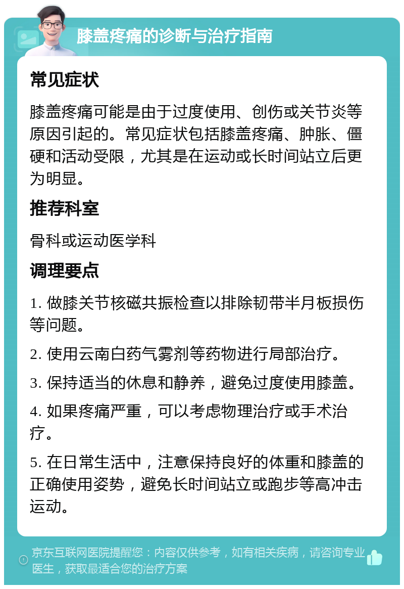 膝盖疼痛的诊断与治疗指南 常见症状 膝盖疼痛可能是由于过度使用、创伤或关节炎等原因引起的。常见症状包括膝盖疼痛、肿胀、僵硬和活动受限，尤其是在运动或长时间站立后更为明显。 推荐科室 骨科或运动医学科 调理要点 1. 做膝关节核磁共振检查以排除韧带半月板损伤等问题。 2. 使用云南白药气雾剂等药物进行局部治疗。 3. 保持适当的休息和静养，避免过度使用膝盖。 4. 如果疼痛严重，可以考虑物理治疗或手术治疗。 5. 在日常生活中，注意保持良好的体重和膝盖的正确使用姿势，避免长时间站立或跑步等高冲击运动。