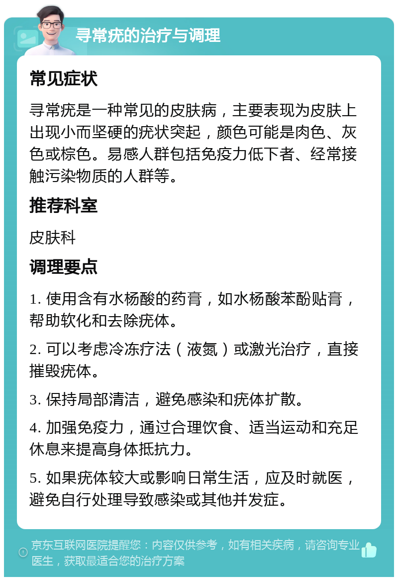 寻常疣的治疗与调理 常见症状 寻常疣是一种常见的皮肤病，主要表现为皮肤上出现小而坚硬的疣状突起，颜色可能是肉色、灰色或棕色。易感人群包括免疫力低下者、经常接触污染物质的人群等。 推荐科室 皮肤科 调理要点 1. 使用含有水杨酸的药膏，如水杨酸苯酚贴膏，帮助软化和去除疣体。 2. 可以考虑冷冻疗法（液氮）或激光治疗，直接摧毁疣体。 3. 保持局部清洁，避免感染和疣体扩散。 4. 加强免疫力，通过合理饮食、适当运动和充足休息来提高身体抵抗力。 5. 如果疣体较大或影响日常生活，应及时就医，避免自行处理导致感染或其他并发症。