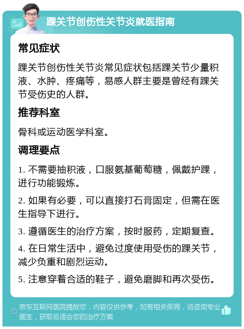 踝关节创伤性关节炎就医指南 常见症状 踝关节创伤性关节炎常见症状包括踝关节少量积液、水肿、疼痛等，易感人群主要是曾经有踝关节受伤史的人群。 推荐科室 骨科或运动医学科室。 调理要点 1. 不需要抽积液，口服氨基葡萄糖，佩戴护踝，进行功能锻炼。 2. 如果有必要，可以直接打石膏固定，但需在医生指导下进行。 3. 遵循医生的治疗方案，按时服药，定期复查。 4. 在日常生活中，避免过度使用受伤的踝关节，减少负重和剧烈运动。 5. 注意穿着合适的鞋子，避免磨脚和再次受伤。