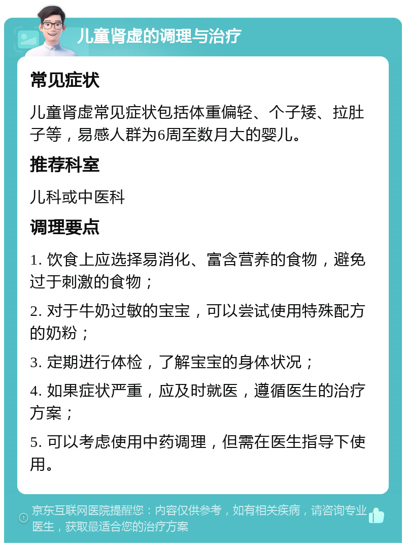 儿童肾虚的调理与治疗 常见症状 儿童肾虚常见症状包括体重偏轻、个子矮、拉肚子等，易感人群为6周至数月大的婴儿。 推荐科室 儿科或中医科 调理要点 1. 饮食上应选择易消化、富含营养的食物，避免过于刺激的食物； 2. 对于牛奶过敏的宝宝，可以尝试使用特殊配方的奶粉； 3. 定期进行体检，了解宝宝的身体状况； 4. 如果症状严重，应及时就医，遵循医生的治疗方案； 5. 可以考虑使用中药调理，但需在医生指导下使用。