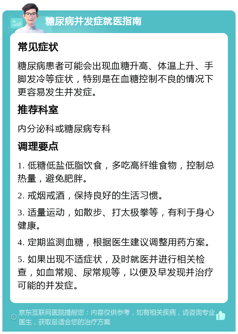 糖尿病并发症就医指南 常见症状 糖尿病患者可能会出现血糖升高、体温上升、手脚发冷等症状，特别是在血糖控制不良的情况下更容易发生并发症。 推荐科室 内分泌科或糖尿病专科 调理要点 1. 低糖低盐低脂饮食，多吃高纤维食物，控制总热量，避免肥胖。 2. 戒烟戒酒，保持良好的生活习惯。 3. 适量运动，如散步、打太极拳等，有利于身心健康。 4. 定期监测血糖，根据医生建议调整用药方案。 5. 如果出现不适症状，及时就医并进行相关检查，如血常规、尿常规等，以便及早发现并治疗可能的并发症。