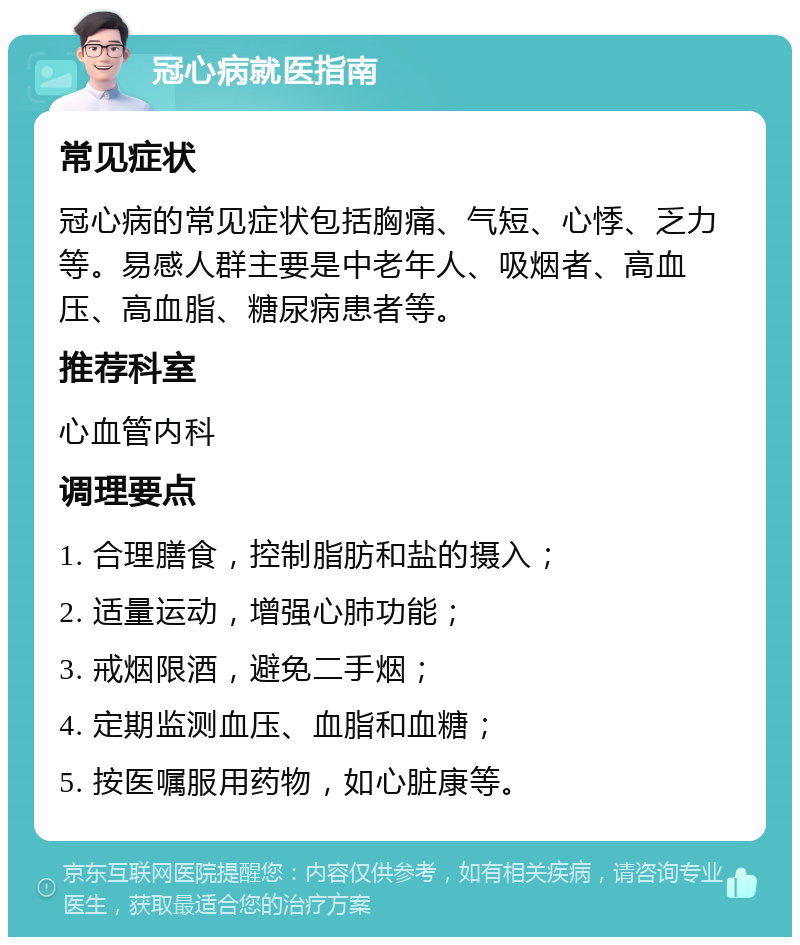 冠心病就医指南 常见症状 冠心病的常见症状包括胸痛、气短、心悸、乏力等。易感人群主要是中老年人、吸烟者、高血压、高血脂、糖尿病患者等。 推荐科室 心血管内科 调理要点 1. 合理膳食，控制脂肪和盐的摄入； 2. 适量运动，增强心肺功能； 3. 戒烟限酒，避免二手烟； 4. 定期监测血压、血脂和血糖； 5. 按医嘱服用药物，如心脏康等。