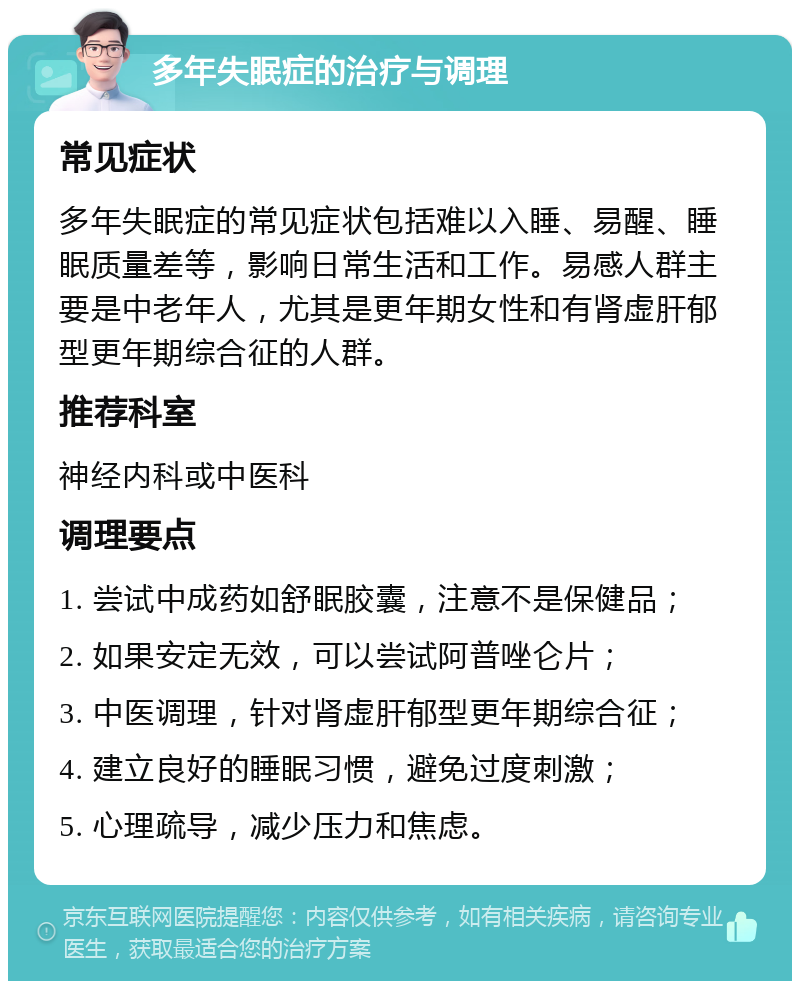 多年失眠症的治疗与调理 常见症状 多年失眠症的常见症状包括难以入睡、易醒、睡眠质量差等，影响日常生活和工作。易感人群主要是中老年人，尤其是更年期女性和有肾虚肝郁型更年期综合征的人群。 推荐科室 神经内科或中医科 调理要点 1. 尝试中成药如舒眠胶囊，注意不是保健品； 2. 如果安定无效，可以尝试阿普唑仑片； 3. 中医调理，针对肾虚肝郁型更年期综合征； 4. 建立良好的睡眠习惯，避免过度刺激； 5. 心理疏导，减少压力和焦虑。