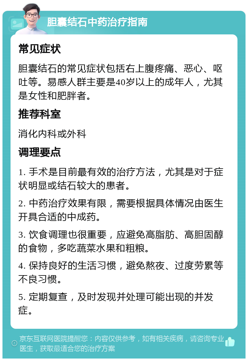 胆囊结石中药治疗指南 常见症状 胆囊结石的常见症状包括右上腹疼痛、恶心、呕吐等。易感人群主要是40岁以上的成年人，尤其是女性和肥胖者。 推荐科室 消化内科或外科 调理要点 1. 手术是目前最有效的治疗方法，尤其是对于症状明显或结石较大的患者。 2. 中药治疗效果有限，需要根据具体情况由医生开具合适的中成药。 3. 饮食调理也很重要，应避免高脂肪、高胆固醇的食物，多吃蔬菜水果和粗粮。 4. 保持良好的生活习惯，避免熬夜、过度劳累等不良习惯。 5. 定期复查，及时发现并处理可能出现的并发症。