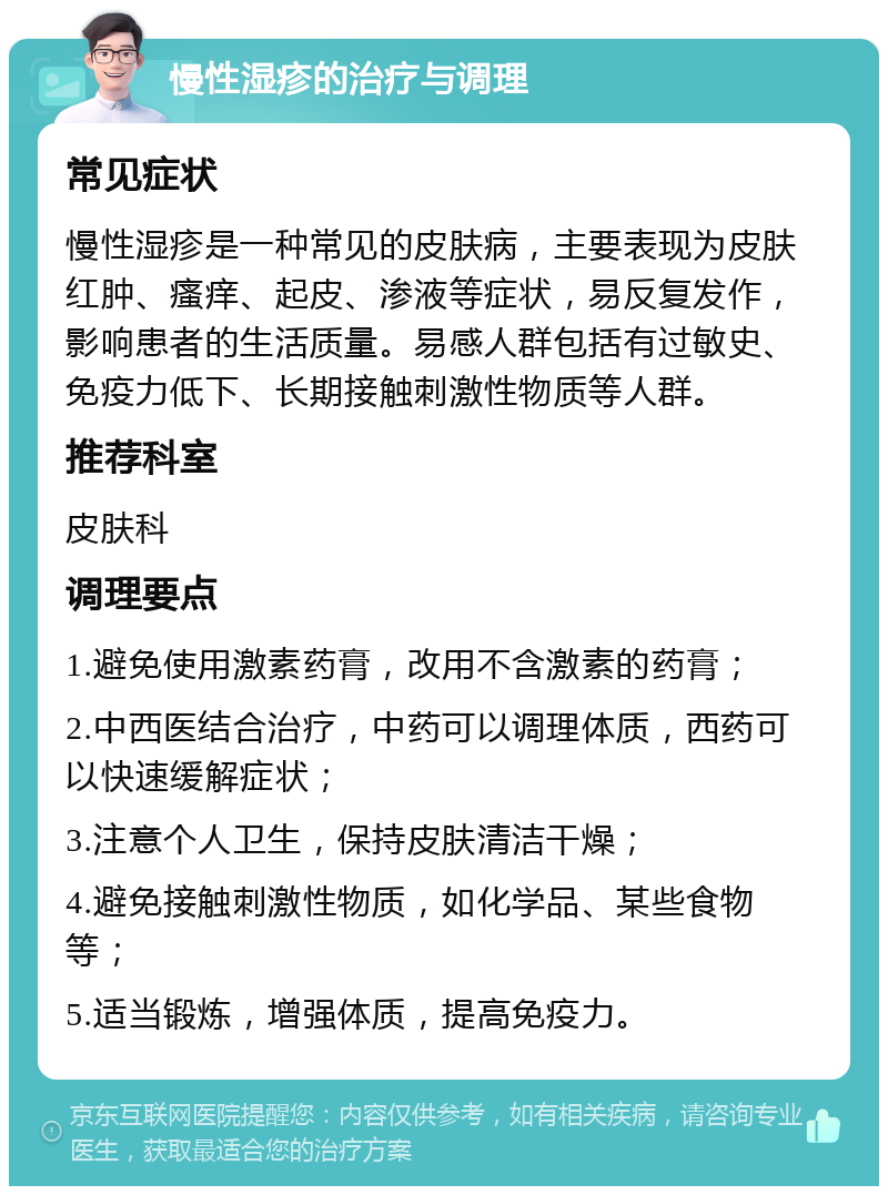 慢性湿疹的治疗与调理 常见症状 慢性湿疹是一种常见的皮肤病，主要表现为皮肤红肿、瘙痒、起皮、渗液等症状，易反复发作，影响患者的生活质量。易感人群包括有过敏史、免疫力低下、长期接触刺激性物质等人群。 推荐科室 皮肤科 调理要点 1.避免使用激素药膏，改用不含激素的药膏； 2.中西医结合治疗，中药可以调理体质，西药可以快速缓解症状； 3.注意个人卫生，保持皮肤清洁干燥； 4.避免接触刺激性物质，如化学品、某些食物等； 5.适当锻炼，增强体质，提高免疫力。