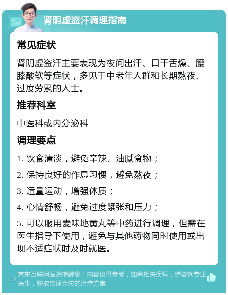 肾阴虚盗汗调理指南 常见症状 肾阴虚盗汗主要表现为夜间出汗、口干舌燥、腰膝酸软等症状，多见于中老年人群和长期熬夜、过度劳累的人士。 推荐科室 中医科或内分泌科 调理要点 1. 饮食清淡，避免辛辣、油腻食物； 2. 保持良好的作息习惯，避免熬夜； 3. 适量运动，增强体质； 4. 心情舒畅，避免过度紧张和压力； 5. 可以服用麦味地黄丸等中药进行调理，但需在医生指导下使用，避免与其他药物同时使用或出现不适症状时及时就医。