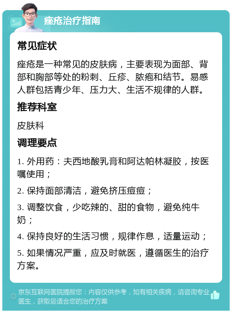 痤疮治疗指南 常见症状 痤疮是一种常见的皮肤病，主要表现为面部、背部和胸部等处的粉刺、丘疹、脓疱和结节。易感人群包括青少年、压力大、生活不规律的人群。 推荐科室 皮肤科 调理要点 1. 外用药：夫西地酸乳膏和阿达帕林凝胶，按医嘱使用； 2. 保持面部清洁，避免挤压痘痘； 3. 调整饮食，少吃辣的、甜的食物，避免纯牛奶； 4. 保持良好的生活习惯，规律作息，适量运动； 5. 如果情况严重，应及时就医，遵循医生的治疗方案。