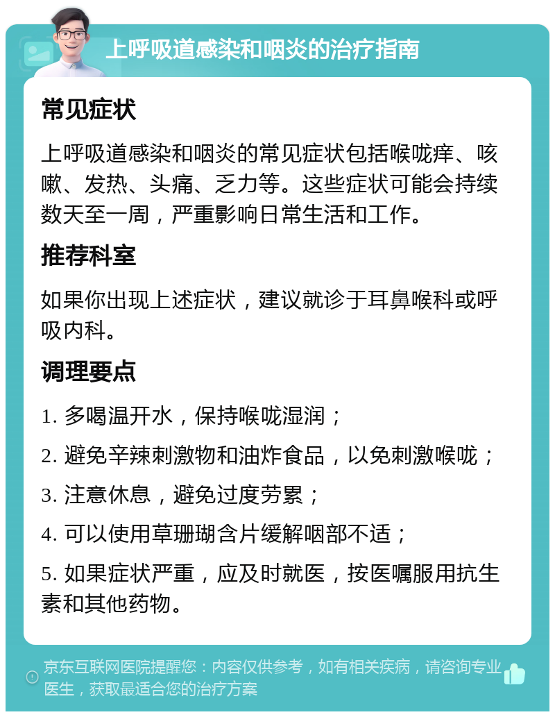 上呼吸道感染和咽炎的治疗指南 常见症状 上呼吸道感染和咽炎的常见症状包括喉咙痒、咳嗽、发热、头痛、乏力等。这些症状可能会持续数天至一周，严重影响日常生活和工作。 推荐科室 如果你出现上述症状，建议就诊于耳鼻喉科或呼吸内科。 调理要点 1. 多喝温开水，保持喉咙湿润； 2. 避免辛辣刺激物和油炸食品，以免刺激喉咙； 3. 注意休息，避免过度劳累； 4. 可以使用草珊瑚含片缓解咽部不适； 5. 如果症状严重，应及时就医，按医嘱服用抗生素和其他药物。