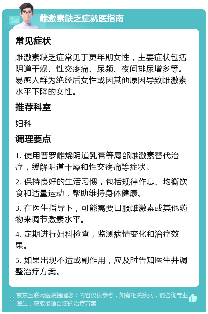 雌激素缺乏症就医指南 常见症状 雌激素缺乏症常见于更年期女性，主要症状包括阴道干燥、性交疼痛、尿频、夜间排尿增多等。易感人群为绝经后女性或因其他原因导致雌激素水平下降的女性。 推荐科室 妇科 调理要点 1. 使用普罗雌烯阴道乳膏等局部雌激素替代治疗，缓解阴道干燥和性交疼痛等症状。 2. 保持良好的生活习惯，包括规律作息、均衡饮食和适量运动，帮助维持身体健康。 3. 在医生指导下，可能需要口服雌激素或其他药物来调节激素水平。 4. 定期进行妇科检查，监测病情变化和治疗效果。 5. 如果出现不适或副作用，应及时告知医生并调整治疗方案。