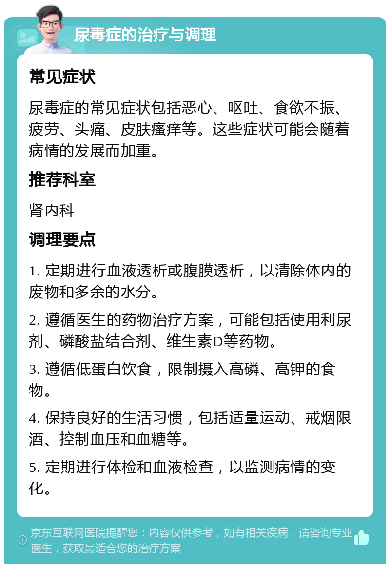 尿毒症的治疗与调理 常见症状 尿毒症的常见症状包括恶心、呕吐、食欲不振、疲劳、头痛、皮肤瘙痒等。这些症状可能会随着病情的发展而加重。 推荐科室 肾内科 调理要点 1. 定期进行血液透析或腹膜透析，以清除体内的废物和多余的水分。 2. 遵循医生的药物治疗方案，可能包括使用利尿剂、磷酸盐结合剂、维生素D等药物。 3. 遵循低蛋白饮食，限制摄入高磷、高钾的食物。 4. 保持良好的生活习惯，包括适量运动、戒烟限酒、控制血压和血糖等。 5. 定期进行体检和血液检查，以监测病情的变化。