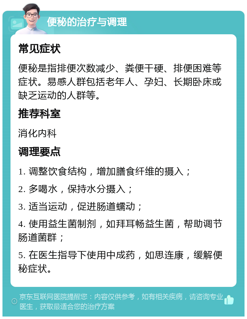 便秘的治疗与调理 常见症状 便秘是指排便次数减少、粪便干硬、排便困难等症状。易感人群包括老年人、孕妇、长期卧床或缺乏运动的人群等。 推荐科室 消化内科 调理要点 1. 调整饮食结构，增加膳食纤维的摄入； 2. 多喝水，保持水分摄入； 3. 适当运动，促进肠道蠕动； 4. 使用益生菌制剂，如拜耳畅益生菌，帮助调节肠道菌群； 5. 在医生指导下使用中成药，如思连康，缓解便秘症状。