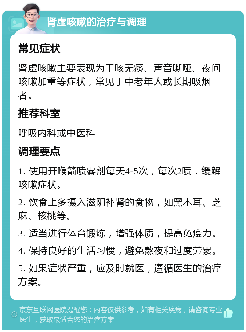 肾虚咳嗽的治疗与调理 常见症状 肾虚咳嗽主要表现为干咳无痰、声音嘶哑、夜间咳嗽加重等症状，常见于中老年人或长期吸烟者。 推荐科室 呼吸内科或中医科 调理要点 1. 使用开喉箭喷雾剂每天4-5次，每次2喷，缓解咳嗽症状。 2. 饮食上多摄入滋阴补肾的食物，如黑木耳、芝麻、核桃等。 3. 适当进行体育锻炼，增强体质，提高免疫力。 4. 保持良好的生活习惯，避免熬夜和过度劳累。 5. 如果症状严重，应及时就医，遵循医生的治疗方案。