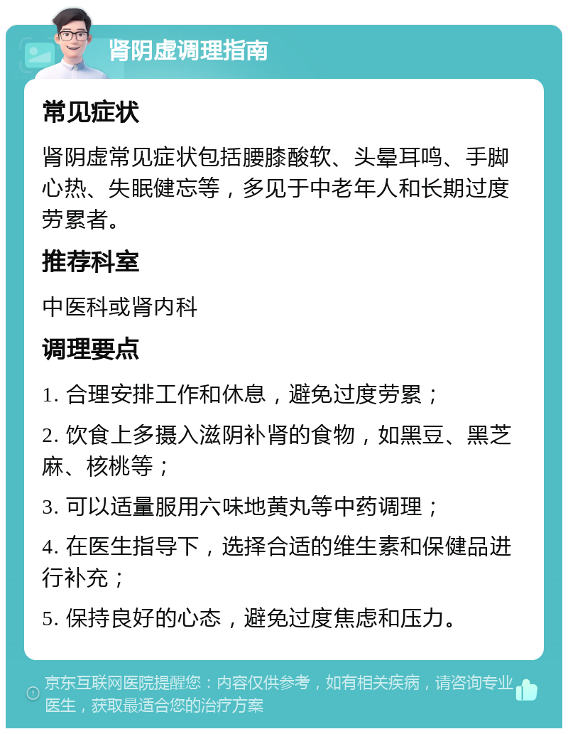 肾阴虚调理指南 常见症状 肾阴虚常见症状包括腰膝酸软、头晕耳鸣、手脚心热、失眠健忘等，多见于中老年人和长期过度劳累者。 推荐科室 中医科或肾内科 调理要点 1. 合理安排工作和休息，避免过度劳累； 2. 饮食上多摄入滋阴补肾的食物，如黑豆、黑芝麻、核桃等； 3. 可以适量服用六味地黄丸等中药调理； 4. 在医生指导下，选择合适的维生素和保健品进行补充； 5. 保持良好的心态，避免过度焦虑和压力。