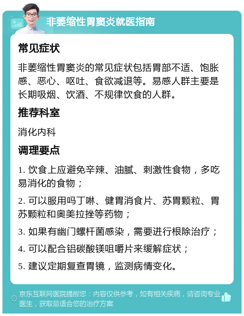 非萎缩性胃窦炎就医指南 常见症状 非萎缩性胃窦炎的常见症状包括胃部不适、饱胀感、恶心、呕吐、食欲减退等。易感人群主要是长期吸烟、饮酒、不规律饮食的人群。 推荐科室 消化内科 调理要点 1. 饮食上应避免辛辣、油腻、刺激性食物，多吃易消化的食物； 2. 可以服用吗丁啉、健胃消食片、苏胃颗粒、胃苏颗粒和奥美拉挫等药物； 3. 如果有幽门螺杆菌感染，需要进行根除治疗； 4. 可以配合铝碳酸镁咀嚼片来缓解症状； 5. 建议定期复查胃镜，监测病情变化。