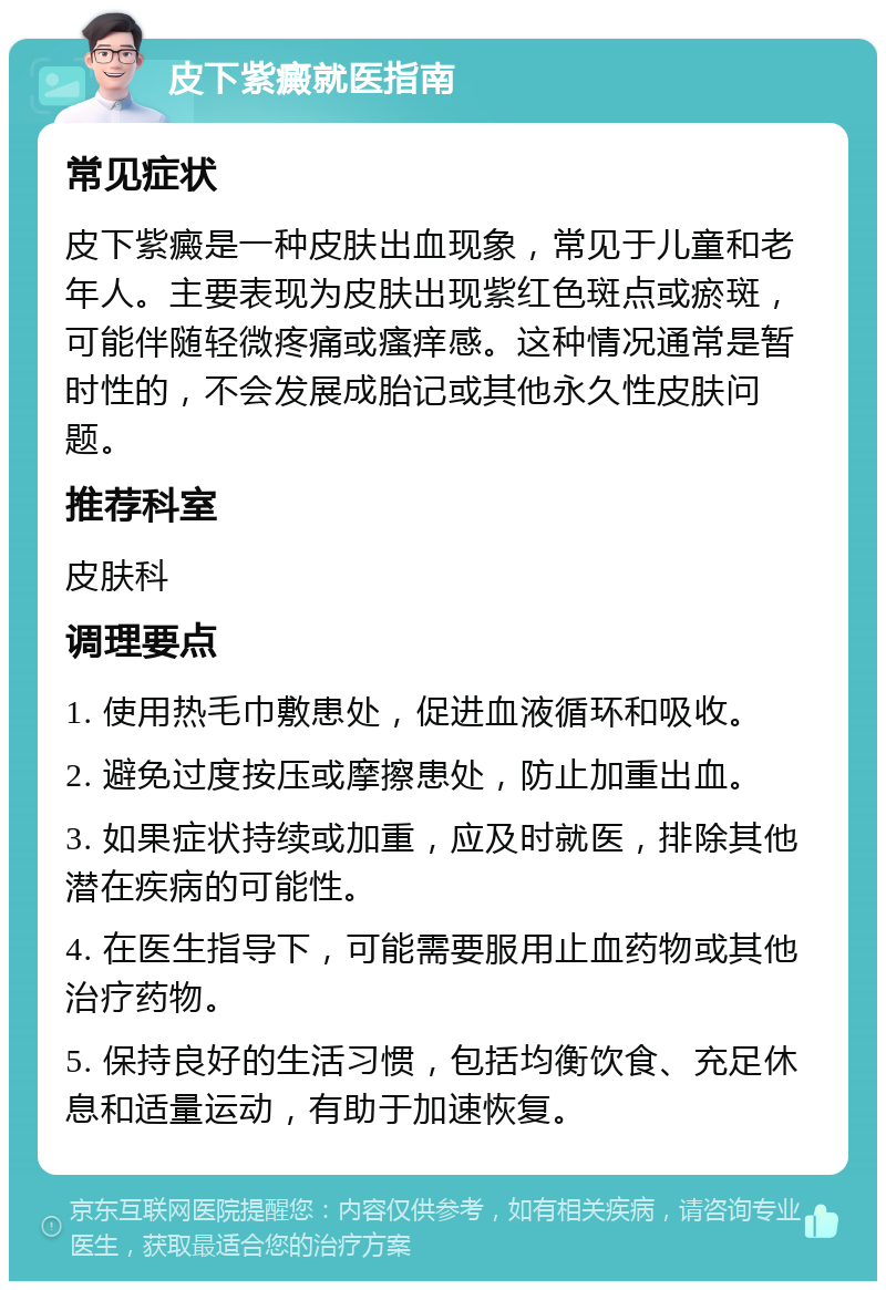 皮下紫癜就医指南 常见症状 皮下紫癜是一种皮肤出血现象，常见于儿童和老年人。主要表现为皮肤出现紫红色斑点或瘀斑，可能伴随轻微疼痛或瘙痒感。这种情况通常是暂时性的，不会发展成胎记或其他永久性皮肤问题。 推荐科室 皮肤科 调理要点 1. 使用热毛巾敷患处，促进血液循环和吸收。 2. 避免过度按压或摩擦患处，防止加重出血。 3. 如果症状持续或加重，应及时就医，排除其他潜在疾病的可能性。 4. 在医生指导下，可能需要服用止血药物或其他治疗药物。 5. 保持良好的生活习惯，包括均衡饮食、充足休息和适量运动，有助于加速恢复。