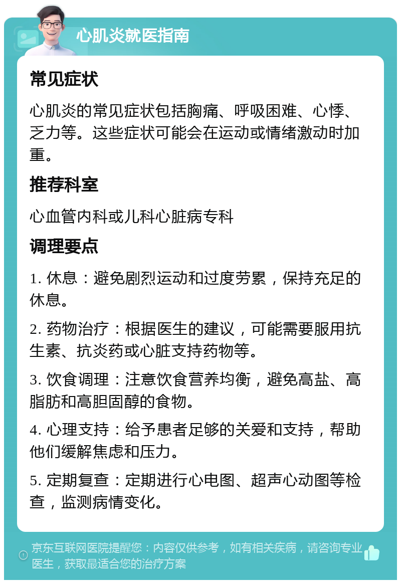 心肌炎就医指南 常见症状 心肌炎的常见症状包括胸痛、呼吸困难、心悸、乏力等。这些症状可能会在运动或情绪激动时加重。 推荐科室 心血管内科或儿科心脏病专科 调理要点 1. 休息：避免剧烈运动和过度劳累，保持充足的休息。 2. 药物治疗：根据医生的建议，可能需要服用抗生素、抗炎药或心脏支持药物等。 3. 饮食调理：注意饮食营养均衡，避免高盐、高脂肪和高胆固醇的食物。 4. 心理支持：给予患者足够的关爱和支持，帮助他们缓解焦虑和压力。 5. 定期复查：定期进行心电图、超声心动图等检查，监测病情变化。