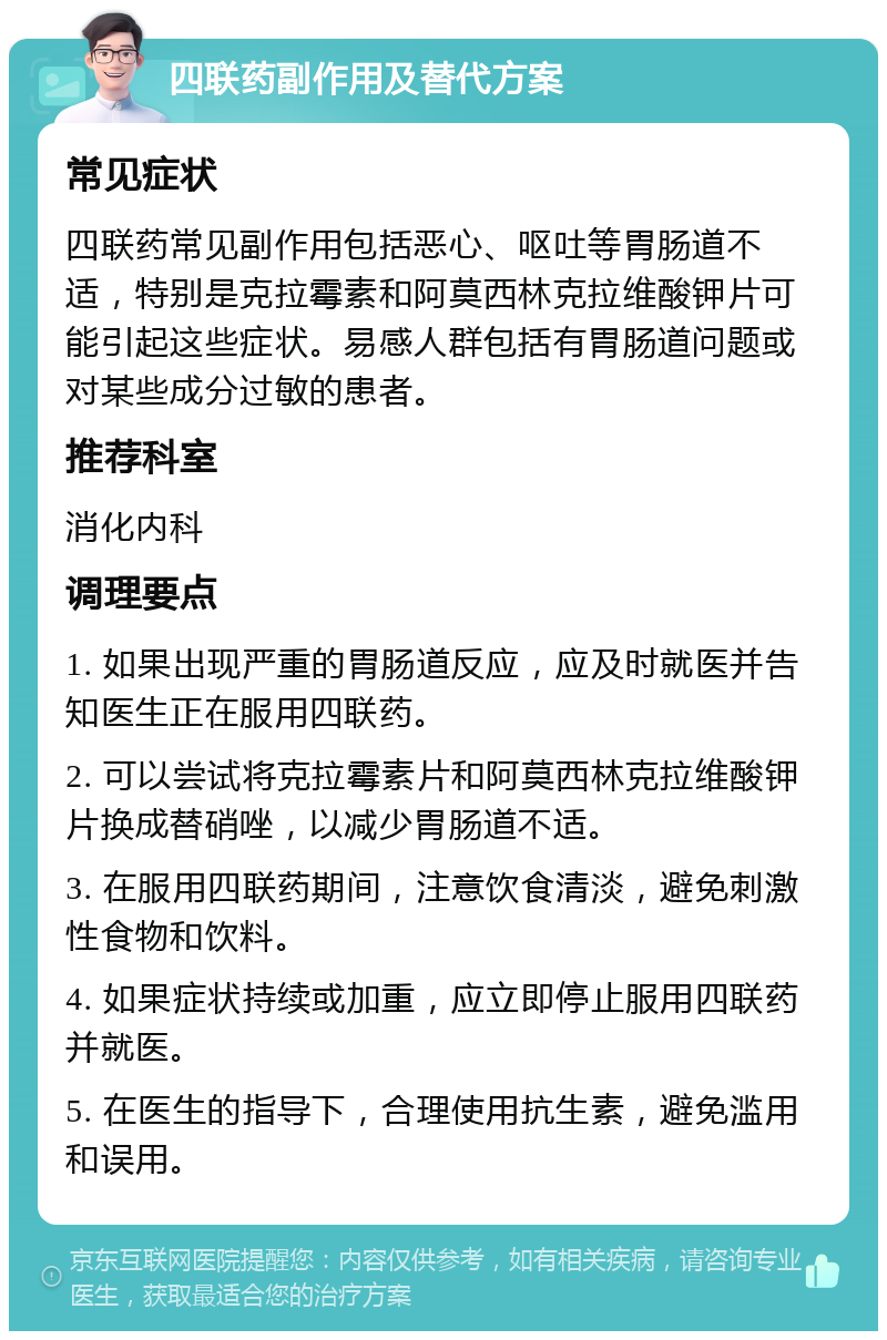 四联药副作用及替代方案 常见症状 四联药常见副作用包括恶心、呕吐等胃肠道不适，特别是克拉霉素和阿莫西林克拉维酸钾片可能引起这些症状。易感人群包括有胃肠道问题或对某些成分过敏的患者。 推荐科室 消化内科 调理要点 1. 如果出现严重的胃肠道反应，应及时就医并告知医生正在服用四联药。 2. 可以尝试将克拉霉素片和阿莫西林克拉维酸钾片换成替硝唑，以减少胃肠道不适。 3. 在服用四联药期间，注意饮食清淡，避免刺激性食物和饮料。 4. 如果症状持续或加重，应立即停止服用四联药并就医。 5. 在医生的指导下，合理使用抗生素，避免滥用和误用。