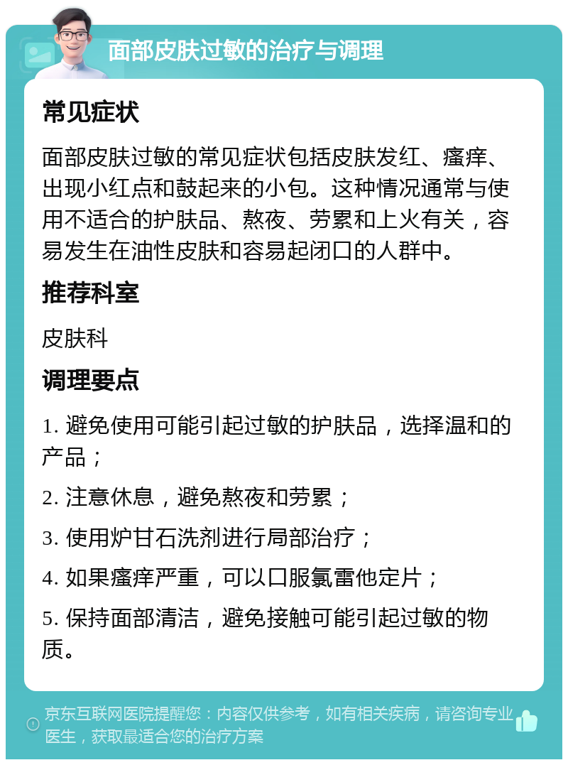 面部皮肤过敏的治疗与调理 常见症状 面部皮肤过敏的常见症状包括皮肤发红、瘙痒、出现小红点和鼓起来的小包。这种情况通常与使用不适合的护肤品、熬夜、劳累和上火有关，容易发生在油性皮肤和容易起闭口的人群中。 推荐科室 皮肤科 调理要点 1. 避免使用可能引起过敏的护肤品，选择温和的产品； 2. 注意休息，避免熬夜和劳累； 3. 使用炉甘石洗剂进行局部治疗； 4. 如果瘙痒严重，可以口服氯雷他定片； 5. 保持面部清洁，避免接触可能引起过敏的物质。