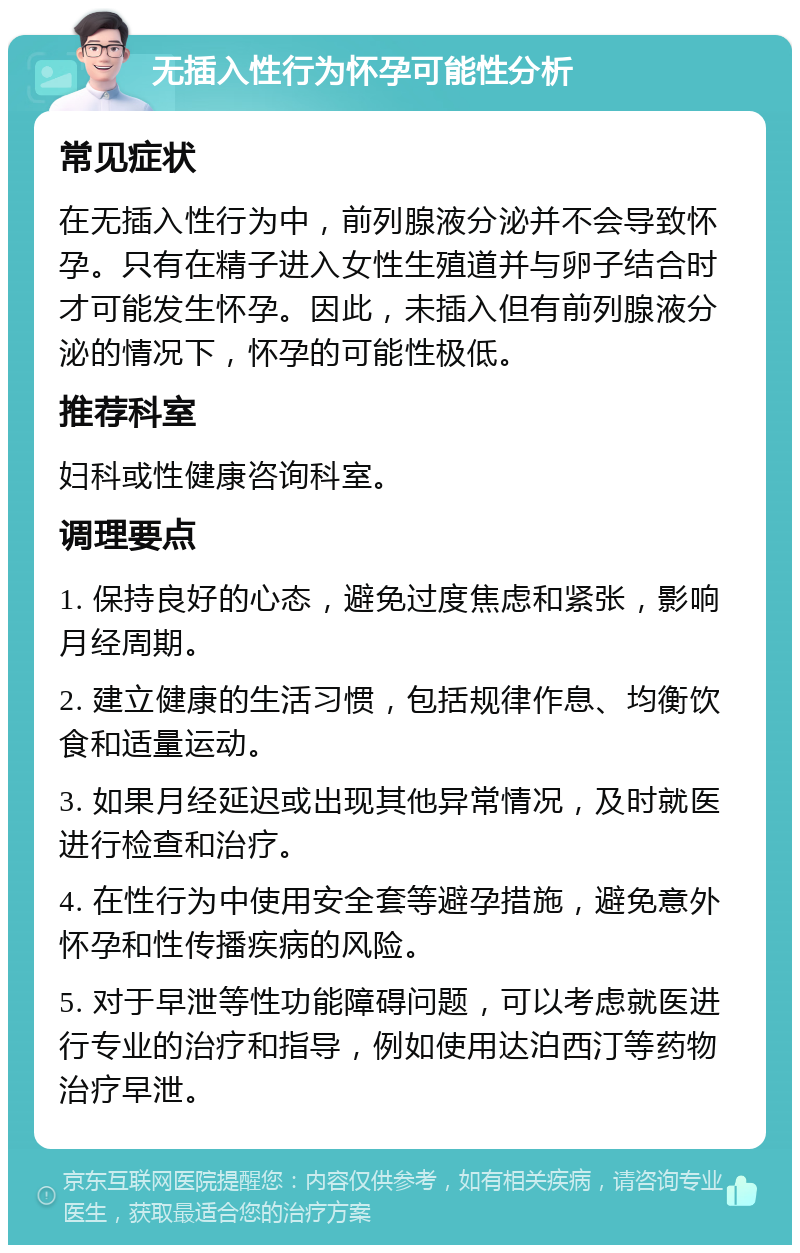 无插入性行为怀孕可能性分析 常见症状 在无插入性行为中，前列腺液分泌并不会导致怀孕。只有在精子进入女性生殖道并与卵子结合时才可能发生怀孕。因此，未插入但有前列腺液分泌的情况下，怀孕的可能性极低。 推荐科室 妇科或性健康咨询科室。 调理要点 1. 保持良好的心态，避免过度焦虑和紧张，影响月经周期。 2. 建立健康的生活习惯，包括规律作息、均衡饮食和适量运动。 3. 如果月经延迟或出现其他异常情况，及时就医进行检查和治疗。 4. 在性行为中使用安全套等避孕措施，避免意外怀孕和性传播疾病的风险。 5. 对于早泄等性功能障碍问题，可以考虑就医进行专业的治疗和指导，例如使用达泊西汀等药物治疗早泄。