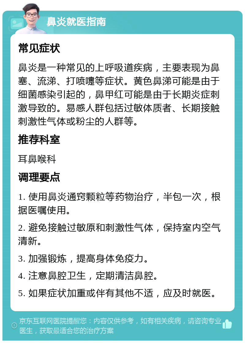 鼻炎就医指南 常见症状 鼻炎是一种常见的上呼吸道疾病，主要表现为鼻塞、流涕、打喷嚏等症状。黄色鼻涕可能是由于细菌感染引起的，鼻甲红可能是由于长期炎症刺激导致的。易感人群包括过敏体质者、长期接触刺激性气体或粉尘的人群等。 推荐科室 耳鼻喉科 调理要点 1. 使用鼻炎通窍颗粒等药物治疗，半包一次，根据医嘱使用。 2. 避免接触过敏原和刺激性气体，保持室内空气清新。 3. 加强锻炼，提高身体免疫力。 4. 注意鼻腔卫生，定期清洁鼻腔。 5. 如果症状加重或伴有其他不适，应及时就医。