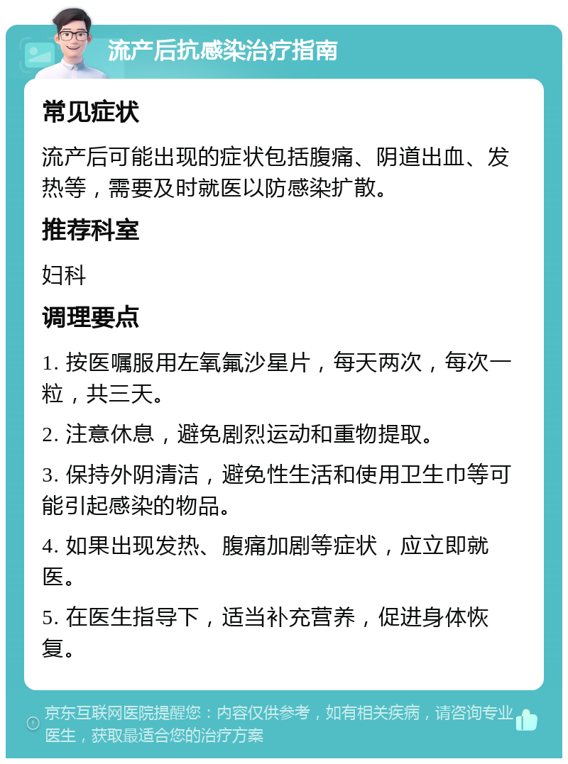 流产后抗感染治疗指南 常见症状 流产后可能出现的症状包括腹痛、阴道出血、发热等，需要及时就医以防感染扩散。 推荐科室 妇科 调理要点 1. 按医嘱服用左氧氟沙星片，每天两次，每次一粒，共三天。 2. 注意休息，避免剧烈运动和重物提取。 3. 保持外阴清洁，避免性生活和使用卫生巾等可能引起感染的物品。 4. 如果出现发热、腹痛加剧等症状，应立即就医。 5. 在医生指导下，适当补充营养，促进身体恢复。