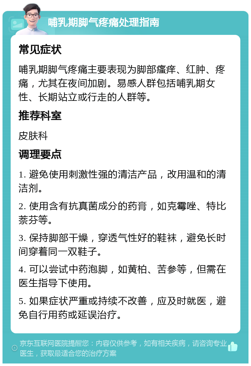 哺乳期脚气疼痛处理指南 常见症状 哺乳期脚气疼痛主要表现为脚部瘙痒、红肿、疼痛，尤其在夜间加剧。易感人群包括哺乳期女性、长期站立或行走的人群等。 推荐科室 皮肤科 调理要点 1. 避免使用刺激性强的清洁产品，改用温和的清洁剂。 2. 使用含有抗真菌成分的药膏，如克霉唑、特比萘芬等。 3. 保持脚部干燥，穿透气性好的鞋袜，避免长时间穿着同一双鞋子。 4. 可以尝试中药泡脚，如黄柏、苦参等，但需在医生指导下使用。 5. 如果症状严重或持续不改善，应及时就医，避免自行用药或延误治疗。