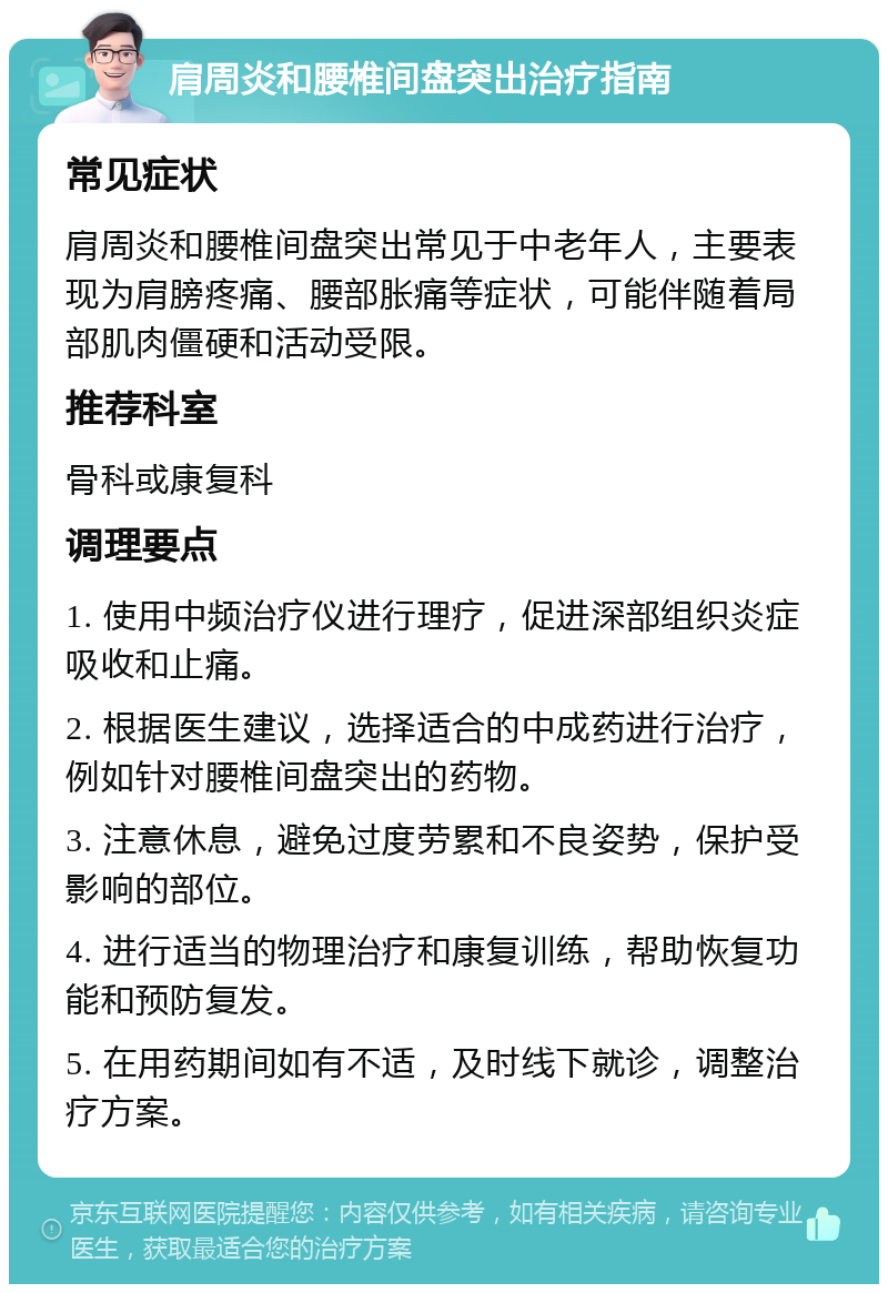 肩周炎和腰椎间盘突出治疗指南 常见症状 肩周炎和腰椎间盘突出常见于中老年人，主要表现为肩膀疼痛、腰部胀痛等症状，可能伴随着局部肌肉僵硬和活动受限。 推荐科室 骨科或康复科 调理要点 1. 使用中频治疗仪进行理疗，促进深部组织炎症吸收和止痛。 2. 根据医生建议，选择适合的中成药进行治疗，例如针对腰椎间盘突出的药物。 3. 注意休息，避免过度劳累和不良姿势，保护受影响的部位。 4. 进行适当的物理治疗和康复训练，帮助恢复功能和预防复发。 5. 在用药期间如有不适，及时线下就诊，调整治疗方案。