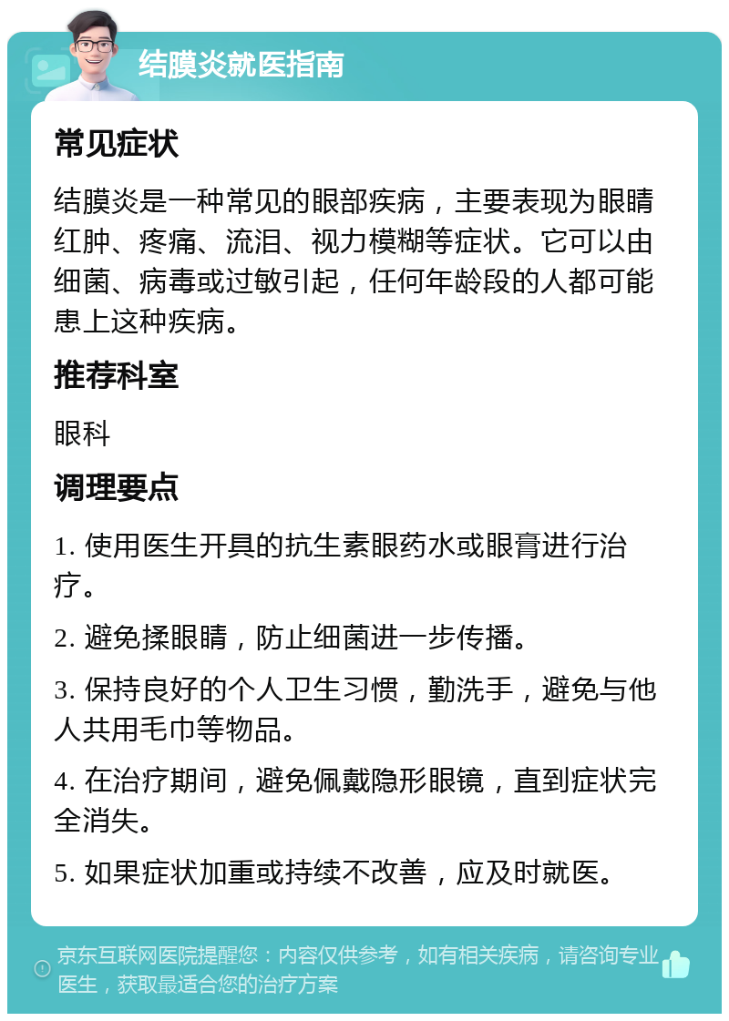 结膜炎就医指南 常见症状 结膜炎是一种常见的眼部疾病，主要表现为眼睛红肿、疼痛、流泪、视力模糊等症状。它可以由细菌、病毒或过敏引起，任何年龄段的人都可能患上这种疾病。 推荐科室 眼科 调理要点 1. 使用医生开具的抗生素眼药水或眼膏进行治疗。 2. 避免揉眼睛，防止细菌进一步传播。 3. 保持良好的个人卫生习惯，勤洗手，避免与他人共用毛巾等物品。 4. 在治疗期间，避免佩戴隐形眼镜，直到症状完全消失。 5. 如果症状加重或持续不改善，应及时就医。