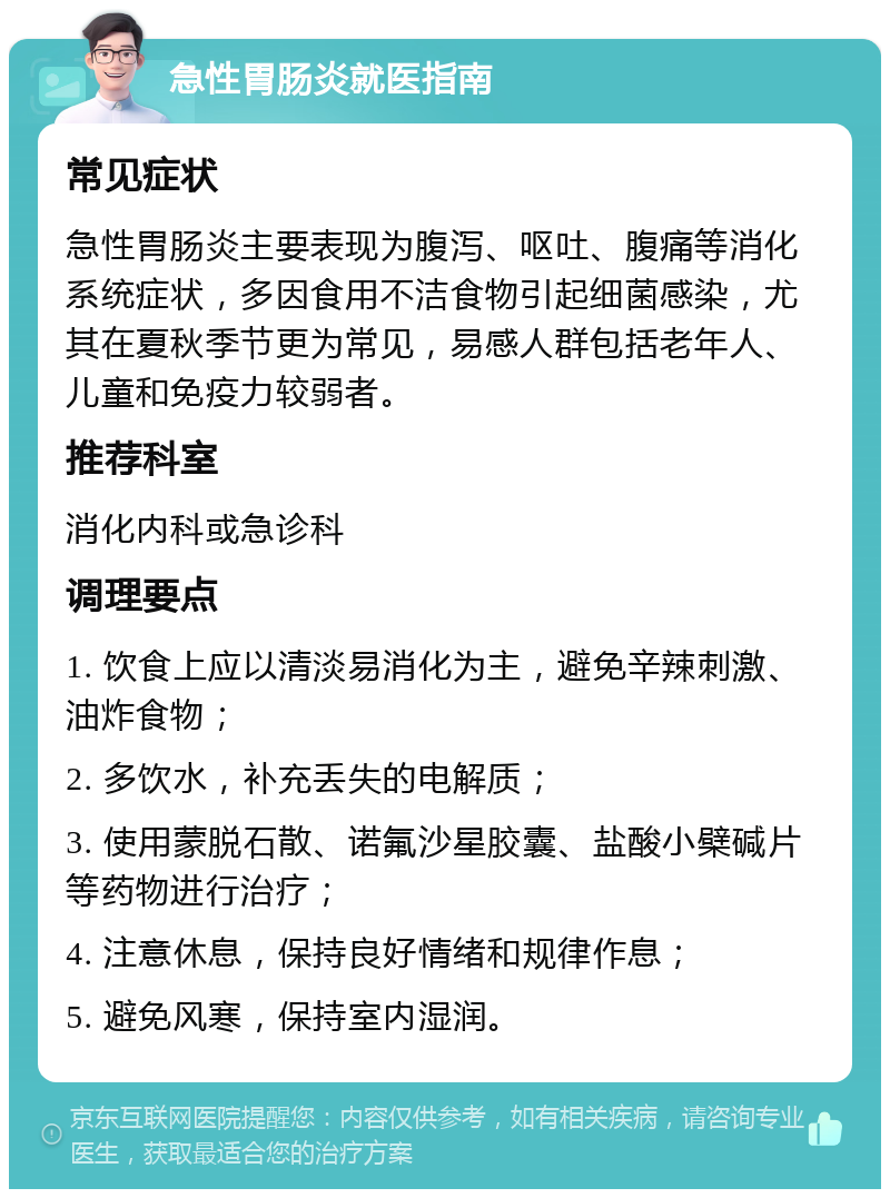 急性胃肠炎就医指南 常见症状 急性胃肠炎主要表现为腹泻、呕吐、腹痛等消化系统症状，多因食用不洁食物引起细菌感染，尤其在夏秋季节更为常见，易感人群包括老年人、儿童和免疫力较弱者。 推荐科室 消化内科或急诊科 调理要点 1. 饮食上应以清淡易消化为主，避免辛辣刺激、油炸食物； 2. 多饮水，补充丢失的电解质； 3. 使用蒙脱石散、诺氟沙星胶囊、盐酸小檗碱片等药物进行治疗； 4. 注意休息，保持良好情绪和规律作息； 5. 避免风寒，保持室内湿润。