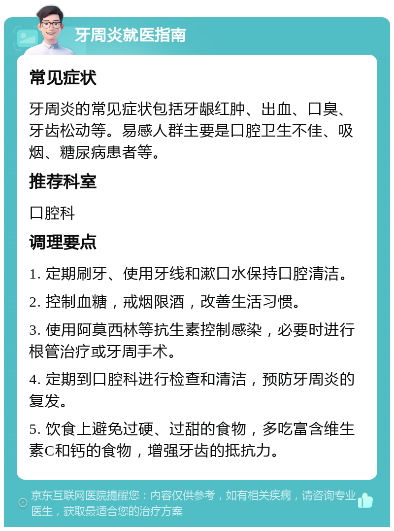 牙周炎就医指南 常见症状 牙周炎的常见症状包括牙龈红肿、出血、口臭、牙齿松动等。易感人群主要是口腔卫生不佳、吸烟、糖尿病患者等。 推荐科室 口腔科 调理要点 1. 定期刷牙、使用牙线和漱口水保持口腔清洁。 2. 控制血糖，戒烟限酒，改善生活习惯。 3. 使用阿莫西林等抗生素控制感染，必要时进行根管治疗或牙周手术。 4. 定期到口腔科进行检查和清洁，预防牙周炎的复发。 5. 饮食上避免过硬、过甜的食物，多吃富含维生素C和钙的食物，增强牙齿的抵抗力。