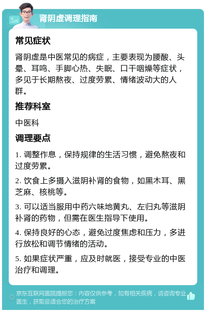 肾阴虚调理指南 常见症状 肾阴虚是中医常见的病症，主要表现为腰酸、头晕、耳鸣、手脚心热、失眠、口干咽燥等症状，多见于长期熬夜、过度劳累、情绪波动大的人群。 推荐科室 中医科 调理要点 1. 调整作息，保持规律的生活习惯，避免熬夜和过度劳累。 2. 饮食上多摄入滋阴补肾的食物，如黑木耳、黑芝麻、核桃等。 3. 可以适当服用中药六味地黄丸、左归丸等滋阴补肾的药物，但需在医生指导下使用。 4. 保持良好的心态，避免过度焦虑和压力，多进行放松和调节情绪的活动。 5. 如果症状严重，应及时就医，接受专业的中医治疗和调理。