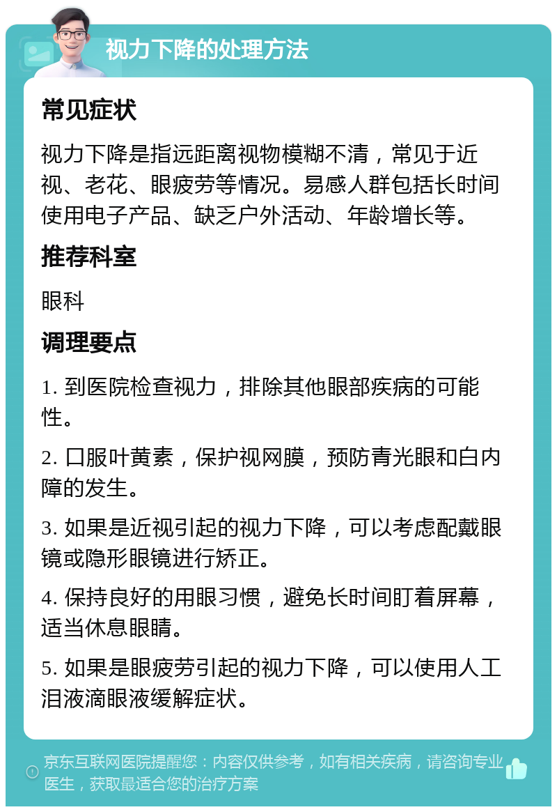 视力下降的处理方法 常见症状 视力下降是指远距离视物模糊不清，常见于近视、老花、眼疲劳等情况。易感人群包括长时间使用电子产品、缺乏户外活动、年龄增长等。 推荐科室 眼科 调理要点 1. 到医院检查视力，排除其他眼部疾病的可能性。 2. 口服叶黄素，保护视网膜，预防青光眼和白内障的发生。 3. 如果是近视引起的视力下降，可以考虑配戴眼镜或隐形眼镜进行矫正。 4. 保持良好的用眼习惯，避免长时间盯着屏幕，适当休息眼睛。 5. 如果是眼疲劳引起的视力下降，可以使用人工泪液滴眼液缓解症状。