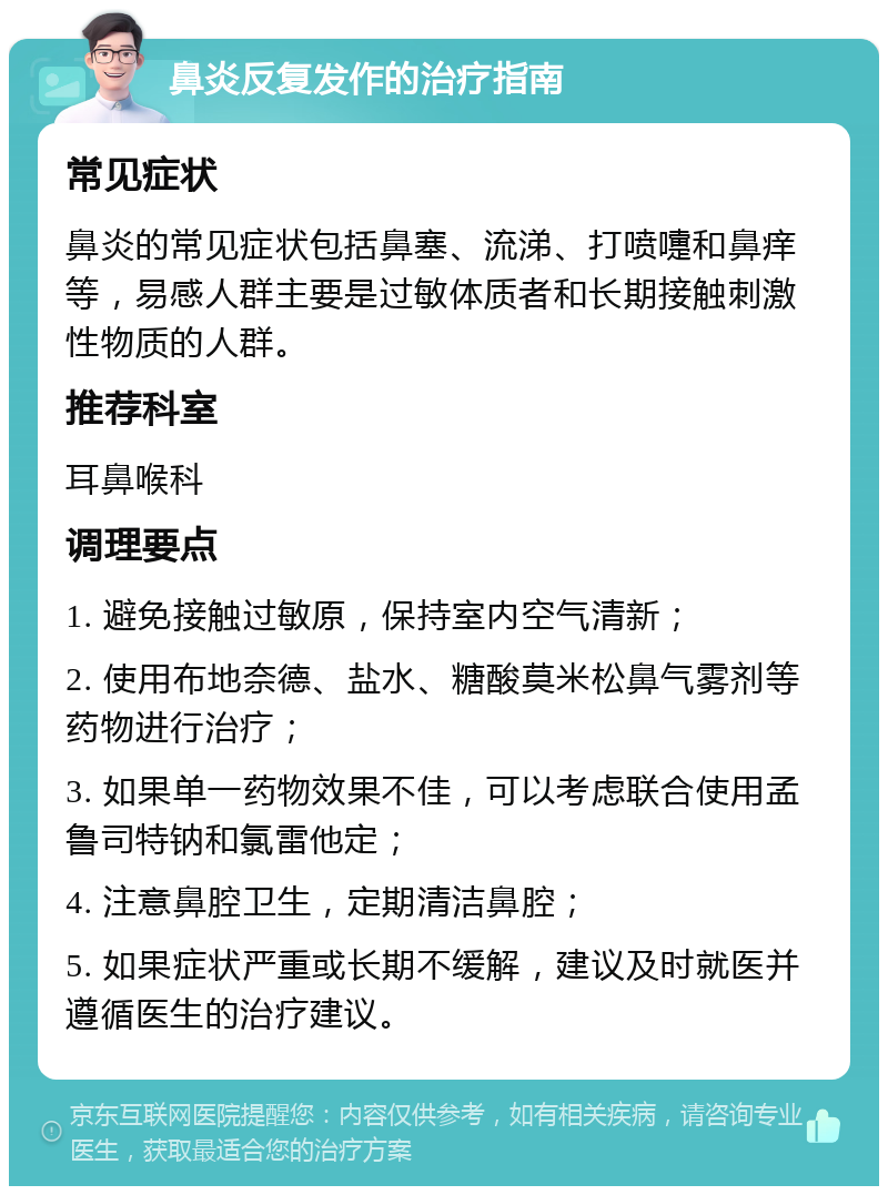 鼻炎反复发作的治疗指南 常见症状 鼻炎的常见症状包括鼻塞、流涕、打喷嚏和鼻痒等，易感人群主要是过敏体质者和长期接触刺激性物质的人群。 推荐科室 耳鼻喉科 调理要点 1. 避免接触过敏原，保持室内空气清新； 2. 使用布地奈德、盐水、糖酸莫米松鼻气雾剂等药物进行治疗； 3. 如果单一药物效果不佳，可以考虑联合使用孟鲁司特钠和氯雷他定； 4. 注意鼻腔卫生，定期清洁鼻腔； 5. 如果症状严重或长期不缓解，建议及时就医并遵循医生的治疗建议。