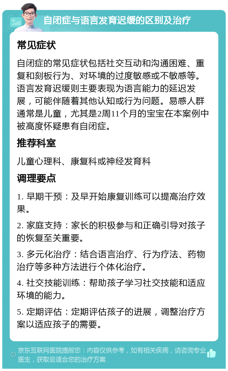 自闭症与语言发育迟缓的区别及治疗 常见症状 自闭症的常见症状包括社交互动和沟通困难、重复和刻板行为、对环境的过度敏感或不敏感等。语言发育迟缓则主要表现为语言能力的延迟发展，可能伴随着其他认知或行为问题。易感人群通常是儿童，尤其是2周11个月的宝宝在本案例中被高度怀疑患有自闭症。 推荐科室 儿童心理科、康复科或神经发育科 调理要点 1. 早期干预：及早开始康复训练可以提高治疗效果。 2. 家庭支持：家长的积极参与和正确引导对孩子的恢复至关重要。 3. 多元化治疗：结合语言治疗、行为疗法、药物治疗等多种方法进行个体化治疗。 4. 社交技能训练：帮助孩子学习社交技能和适应环境的能力。 5. 定期评估：定期评估孩子的进展，调整治疗方案以适应孩子的需要。