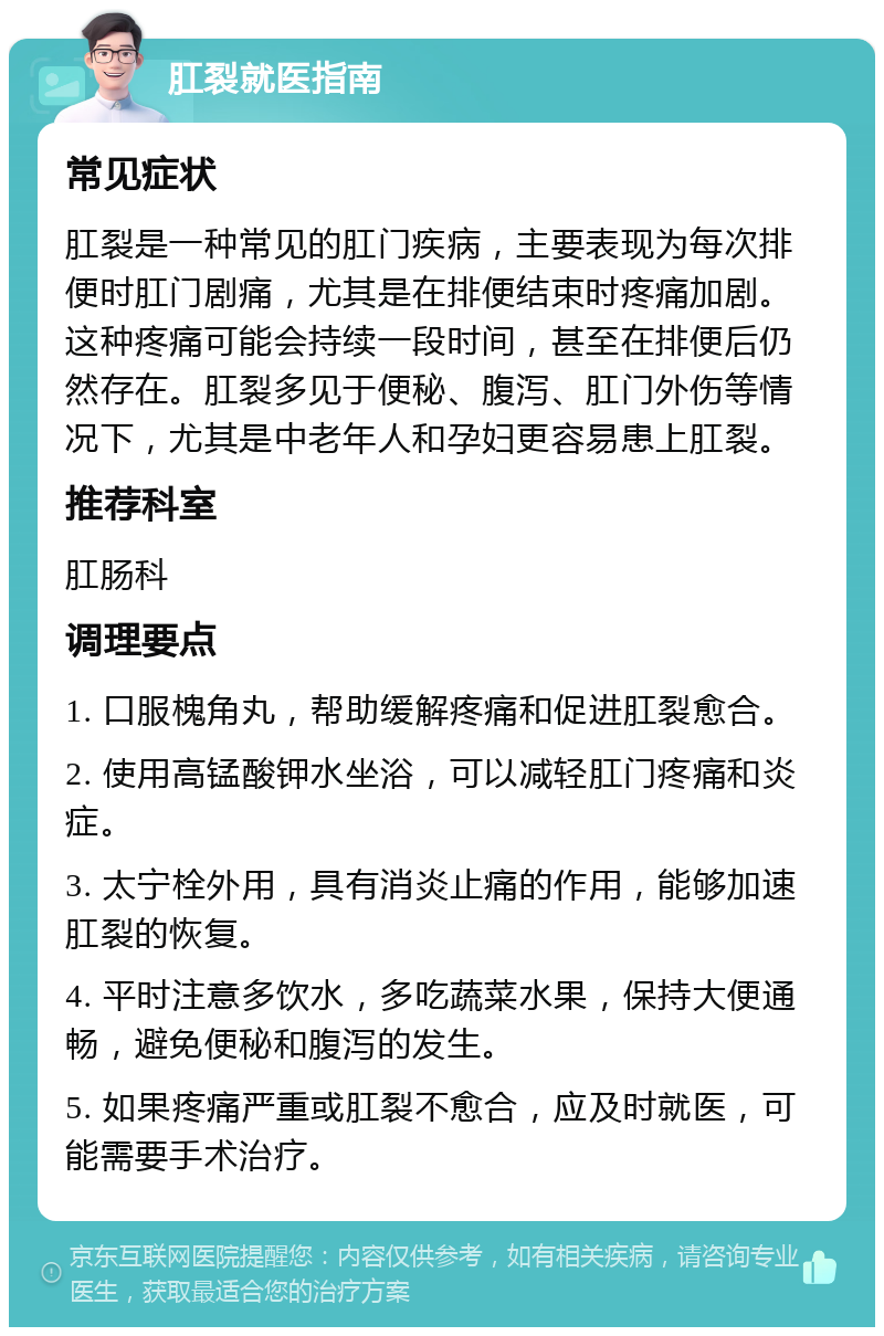 肛裂就医指南 常见症状 肛裂是一种常见的肛门疾病，主要表现为每次排便时肛门剧痛，尤其是在排便结束时疼痛加剧。这种疼痛可能会持续一段时间，甚至在排便后仍然存在。肛裂多见于便秘、腹泻、肛门外伤等情况下，尤其是中老年人和孕妇更容易患上肛裂。 推荐科室 肛肠科 调理要点 1. 口服槐角丸，帮助缓解疼痛和促进肛裂愈合。 2. 使用高锰酸钾水坐浴，可以减轻肛门疼痛和炎症。 3. 太宁栓外用，具有消炎止痛的作用，能够加速肛裂的恢复。 4. 平时注意多饮水，多吃蔬菜水果，保持大便通畅，避免便秘和腹泻的发生。 5. 如果疼痛严重或肛裂不愈合，应及时就医，可能需要手术治疗。