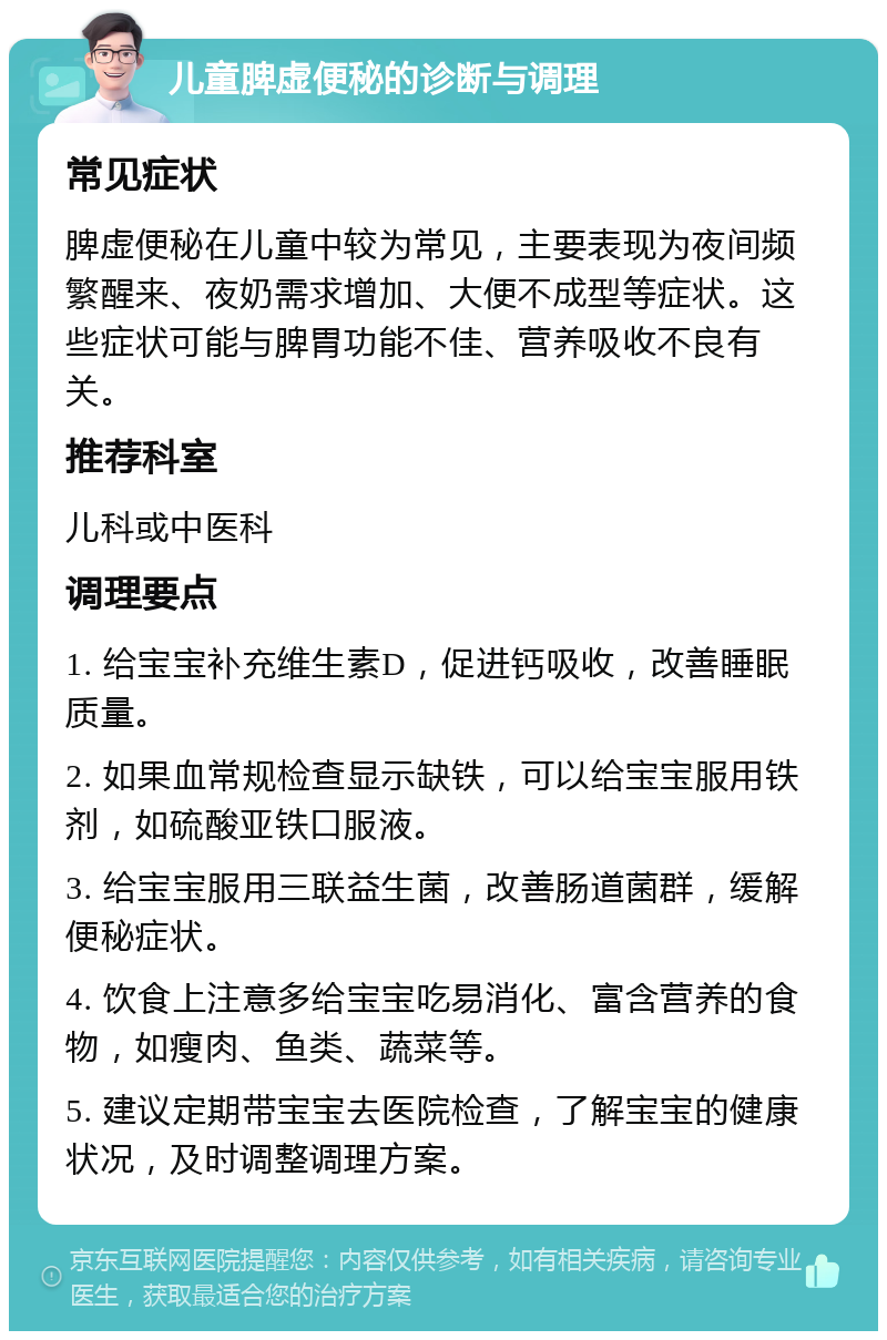 儿童脾虚便秘的诊断与调理 常见症状 脾虚便秘在儿童中较为常见，主要表现为夜间频繁醒来、夜奶需求增加、大便不成型等症状。这些症状可能与脾胃功能不佳、营养吸收不良有关。 推荐科室 儿科或中医科 调理要点 1. 给宝宝补充维生素D，促进钙吸收，改善睡眠质量。 2. 如果血常规检查显示缺铁，可以给宝宝服用铁剂，如硫酸亚铁口服液。 3. 给宝宝服用三联益生菌，改善肠道菌群，缓解便秘症状。 4. 饮食上注意多给宝宝吃易消化、富含营养的食物，如瘦肉、鱼类、蔬菜等。 5. 建议定期带宝宝去医院检查，了解宝宝的健康状况，及时调整调理方案。