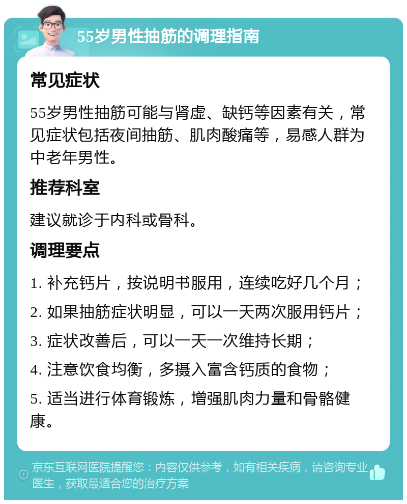 55岁男性抽筋的调理指南 常见症状 55岁男性抽筋可能与肾虚、缺钙等因素有关，常见症状包括夜间抽筋、肌肉酸痛等，易感人群为中老年男性。 推荐科室 建议就诊于内科或骨科。 调理要点 1. 补充钙片，按说明书服用，连续吃好几个月； 2. 如果抽筋症状明显，可以一天两次服用钙片； 3. 症状改善后，可以一天一次维持长期； 4. 注意饮食均衡，多摄入富含钙质的食物； 5. 适当进行体育锻炼，增强肌肉力量和骨骼健康。